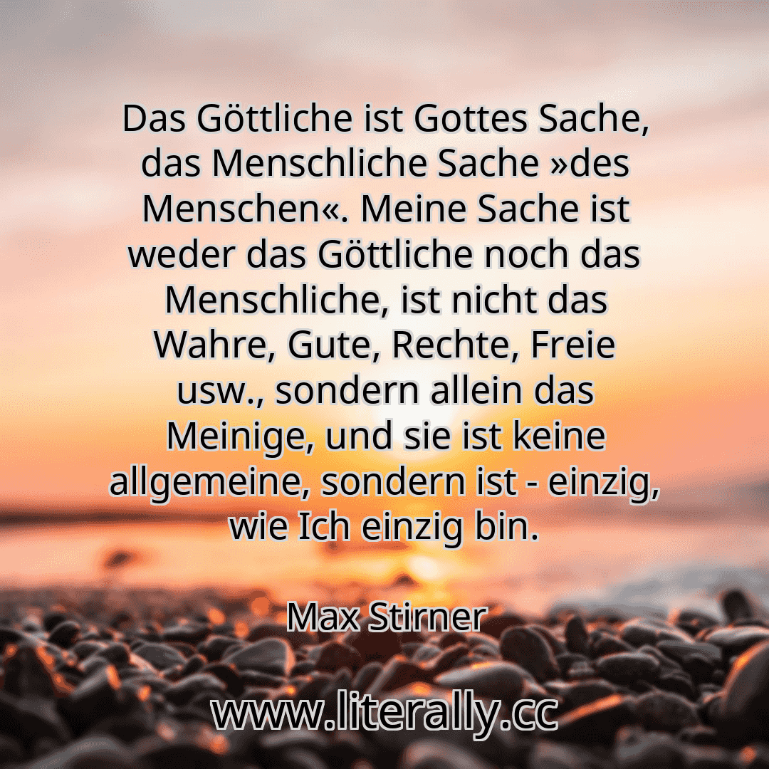 Das Göttliche ist Gottes Sache, das Menschliche Sache »des Menschen«. Meine Sache ist weder das Göttliche noch das Menschliche, ist nicht das Wahre, Gute, Rechte, Freie usw., sondern allein das Meinige, und sie ist keine allgemeine, sondern ist - einzig, wie Ich einzig bin.
Max Stirner
